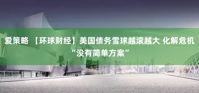 爱策略 【环球财经】美国债务雪球越滚越大 化解危机“没有简单方案”