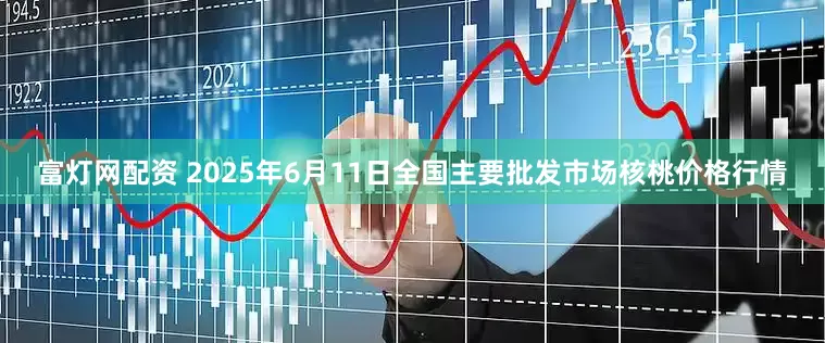 富灯网配资 2025年6月11日全国主要批发市场核桃价格行情