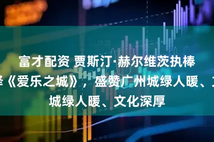 富才配资 贾斯汀·赫尔维茨执棒广交演绎《爱乐之城》，盛赞广州城绿人暖、文化深厚