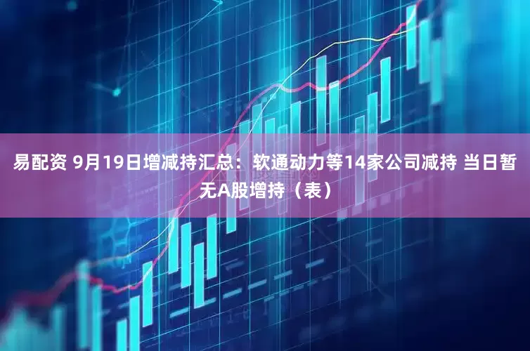 易配资 9月19日增减持汇总：软通动力等14家公司减持 当日暂无A股增持（表）